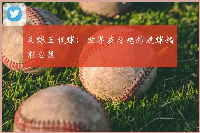 足球五佳球:世界波与绝妙进球精彩合集
