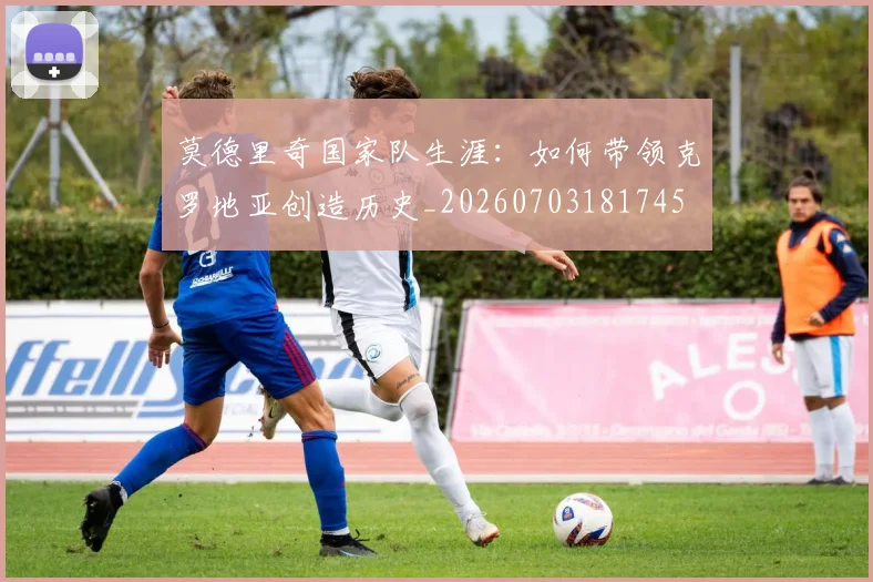 莫德里奇国家队生涯:如何带领克罗地亚创造历史_20260703181745