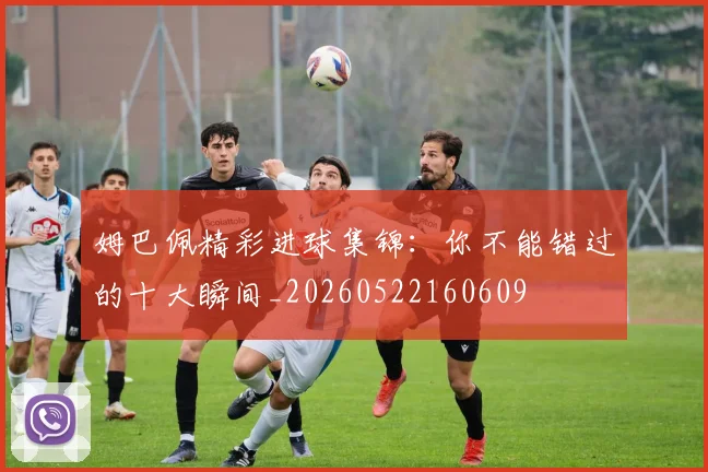 姆巴佩精彩进球集锦:你不能错过的十大瞬间_20260522160609