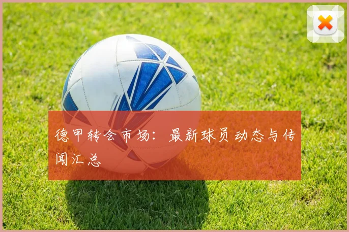 德甲转会市场:最新球员动态与传闻汇总