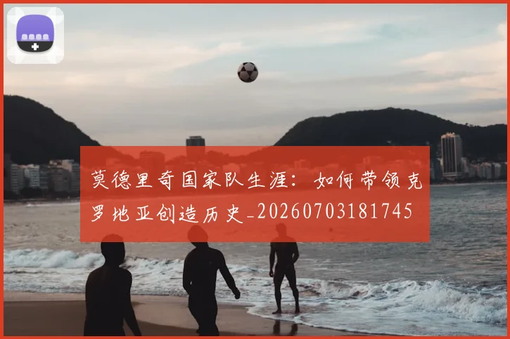 莫德里奇国家队生涯：如何带领克罗地亚创造历史_20260703181745